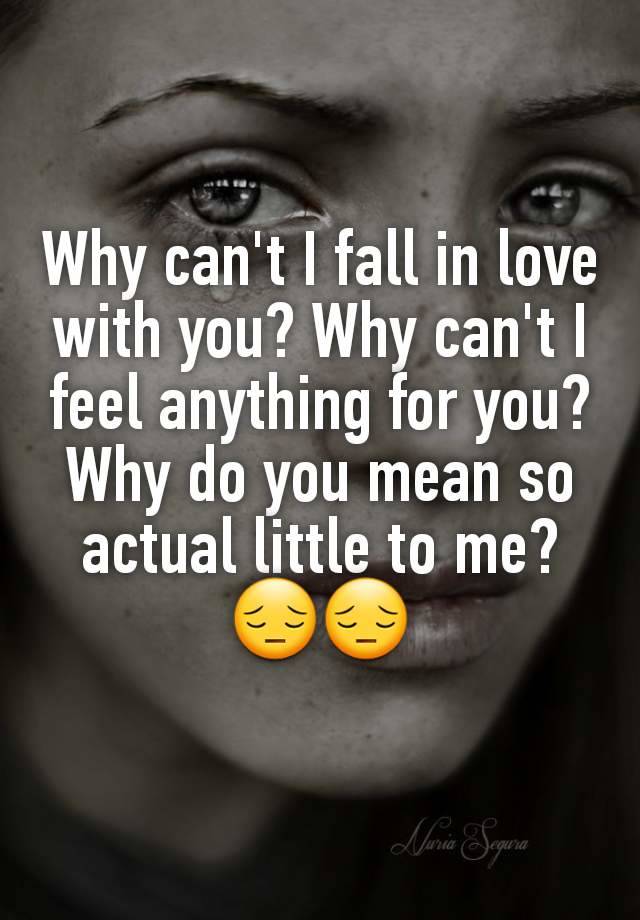 Why can't I fall in love with you? Why can't I feel anything for you? Why do you mean so actual little to me? 😔😔