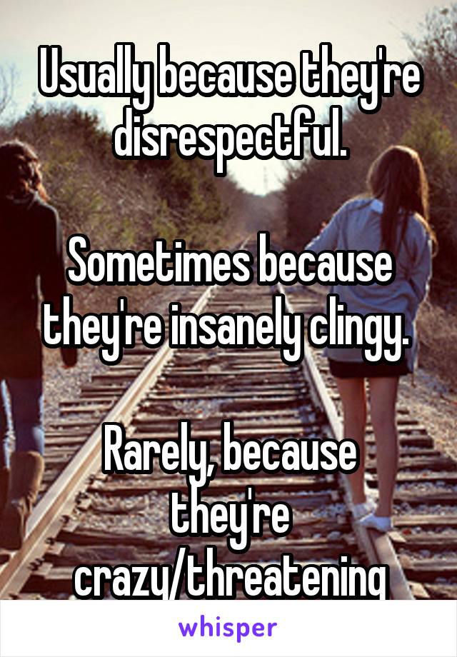 Usually because they're disrespectful.

Sometimes because they're insanely clingy. 

Rarely, because they're crazy/threatening