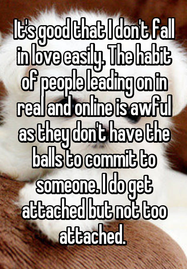 It's good that I don't fall in love easily. The habit of people leading on in real and online is awful as they don't have the balls to commit to someone. I do get attached but not too attached. 