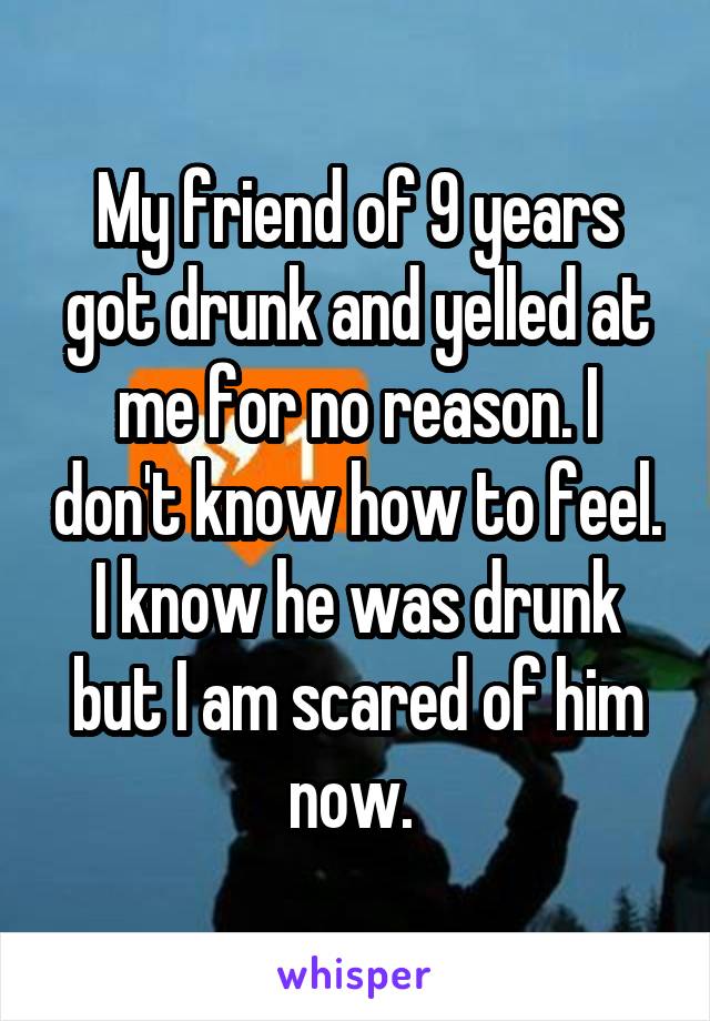 My friend of 9 years got drunk and yelled at me for no reason. I don't know how to feel. I know he was drunk but I am scared of him now. 