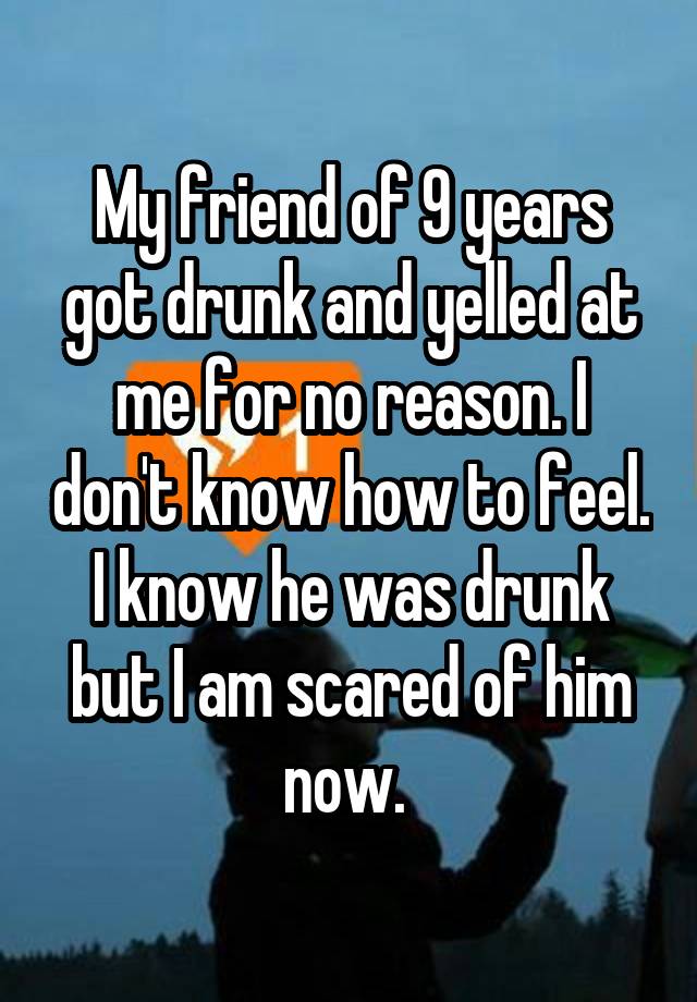 My friend of 9 years got drunk and yelled at me for no reason. I don't know how to feel. I know he was drunk but I am scared of him now. 