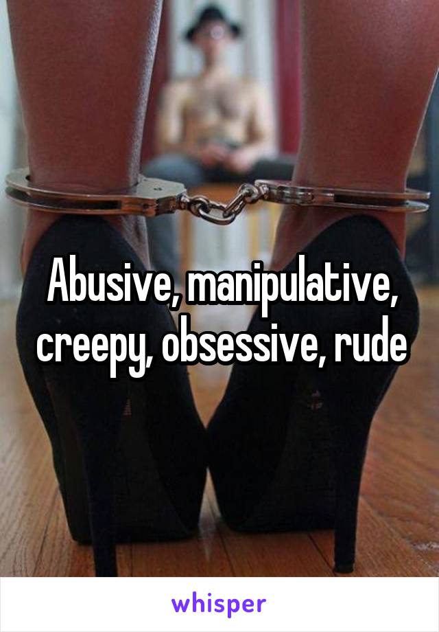 Abusive, manipulative, creepy, obsessive, rude