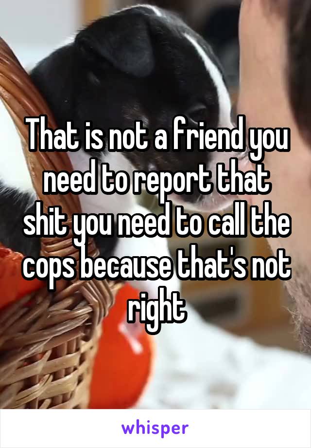 That is not a friend you need to report that shit you need to call the cops because that's not right