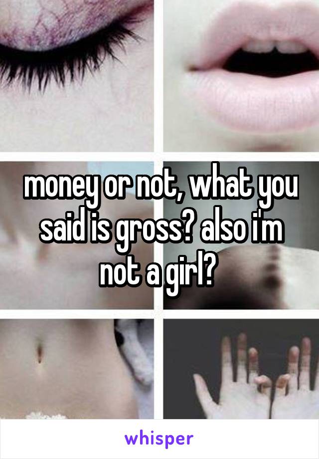 money or not, what you said is gross? also i'm not a girl? 