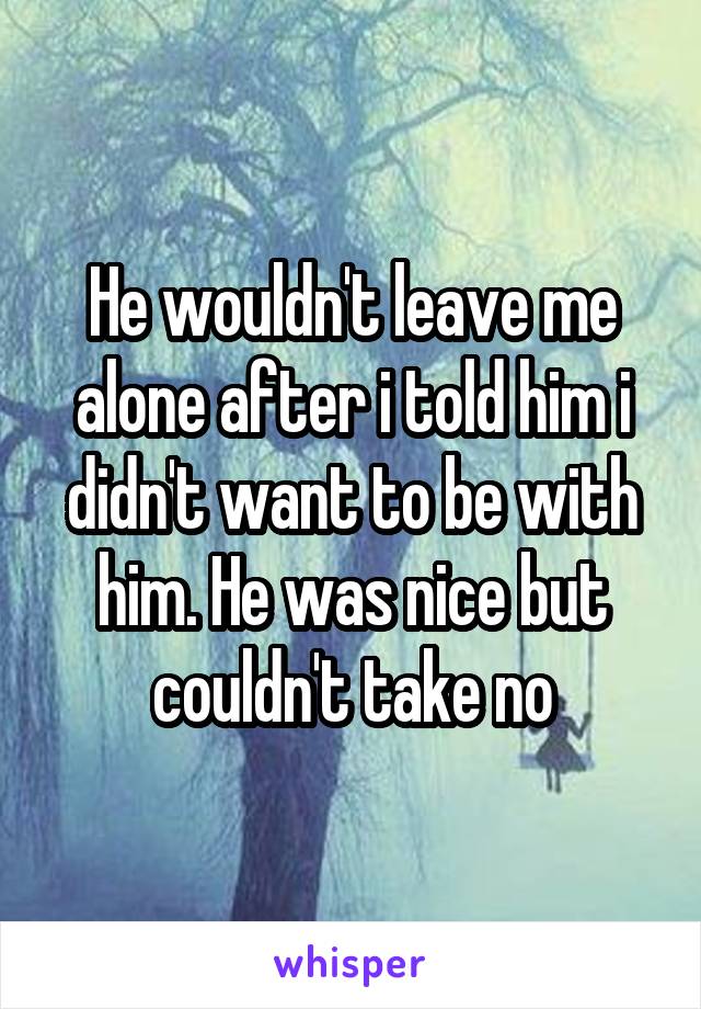 He wouldn't leave me alone after i told him i didn't want to be with him. He was nice but couldn't take no