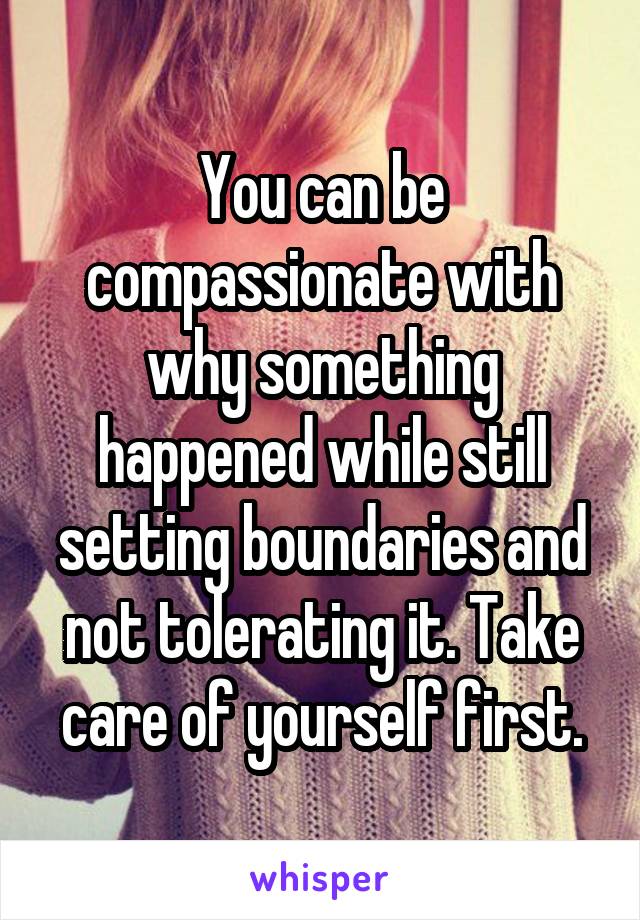 You can be compassionate with why something happened while still setting boundaries and not tolerating it. Take care of yourself first.