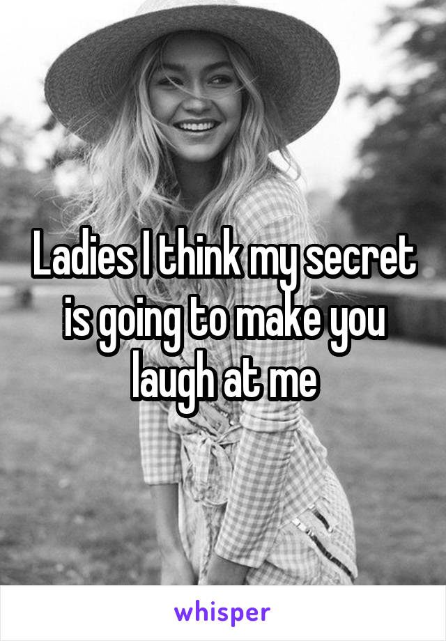 Ladies I think my secret is going to make you laugh at me