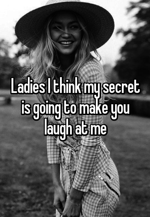 Ladies I think my secret is going to make you laugh at me