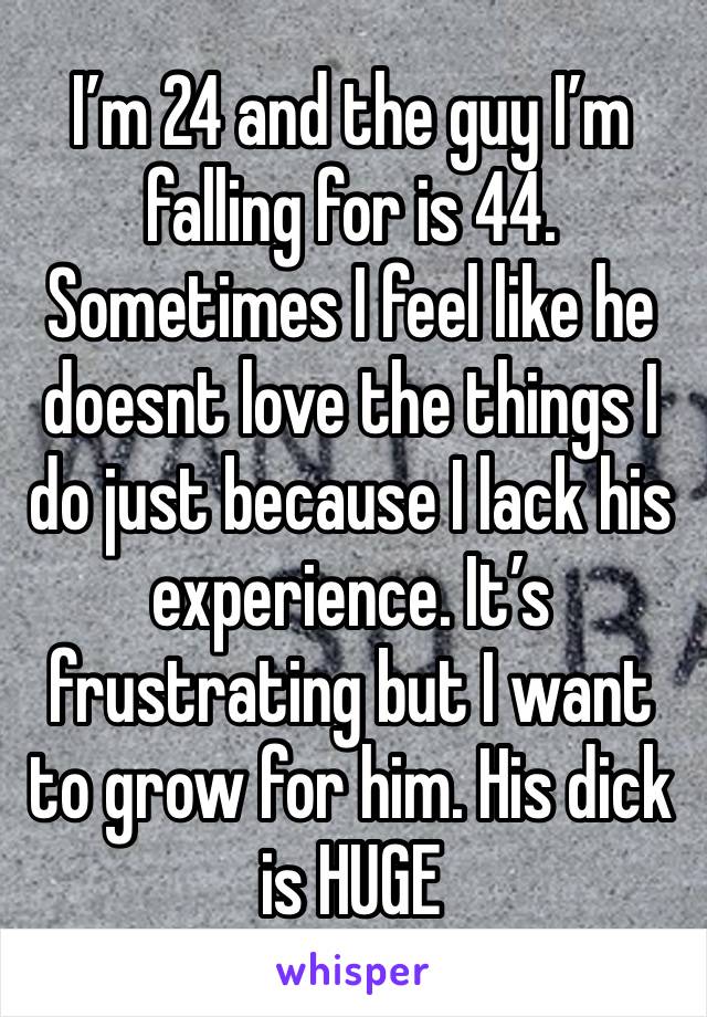 I’m 24 and the guy I’m falling for is 44. Sometimes I feel like he doesnt love the things I do just because I lack his experience. It’s frustrating but I want to grow for him. His dick is HUGE