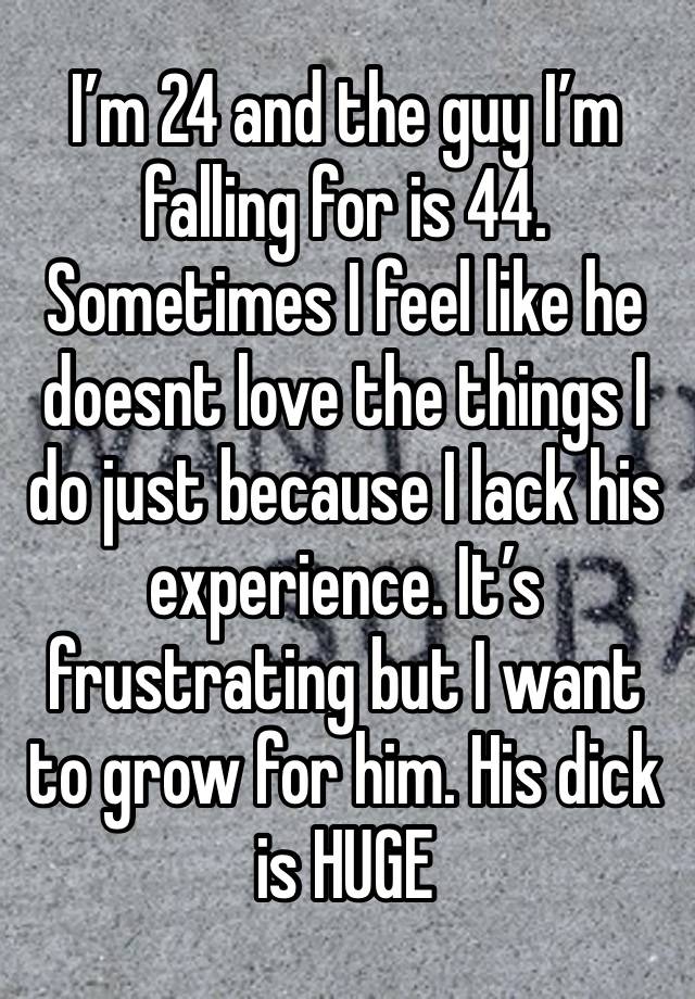 I’m 24 and the guy I’m falling for is 44. Sometimes I feel like he doesnt love the things I do just because I lack his experience. It’s frustrating but I want to grow for him. His dick is HUGE