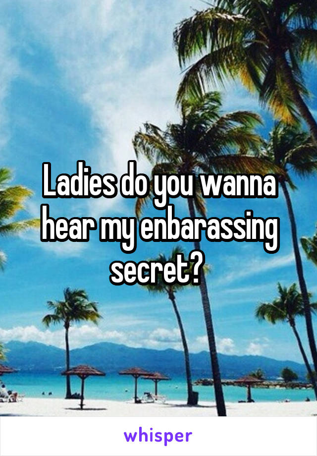 Ladies do you wanna hear my enbarassing secret? 