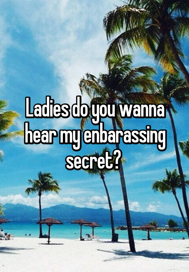 Ladies do you wanna hear my enbarassing secret? 