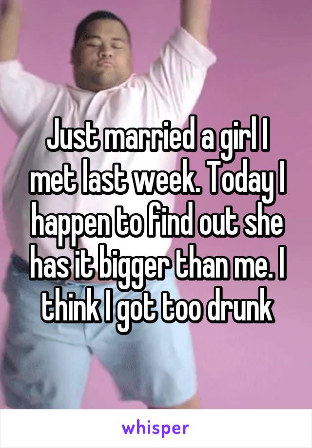 Just married a girl I met last week. Today I happen to find out she has it bigger than me. I think I got too drunk