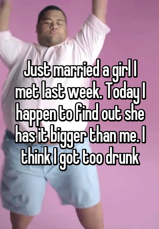 Just married a girl I met last week. Today I happen to find out she has it bigger than me. I think I got too drunk