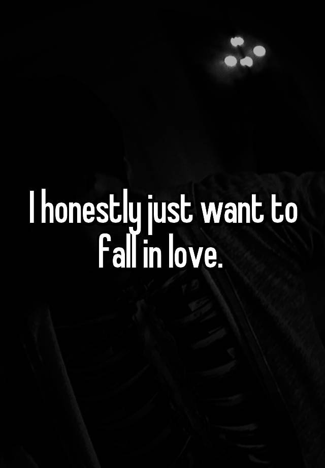 I honestly just want to fall in love. 