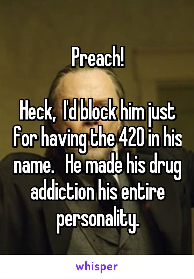 Preach!

Heck,  I'd block him just for having the 420 in his name.   He made his drug addiction his entire personality.