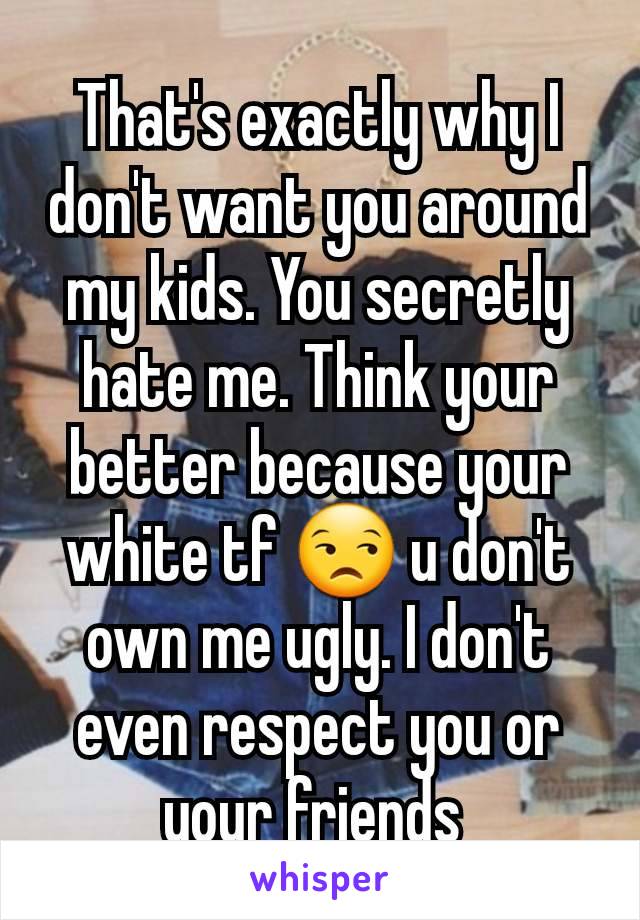 That's exactly why I don't want you around my kids. You secretly hate me. Think your better because your white tf 😒 u don't own me ugly. I don't even respect you or your friends 