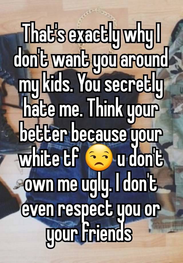 That's exactly why I don't want you around my kids. You secretly hate me. Think your better because your white tf 😒 u don't own me ugly. I don't even respect you or your friends 