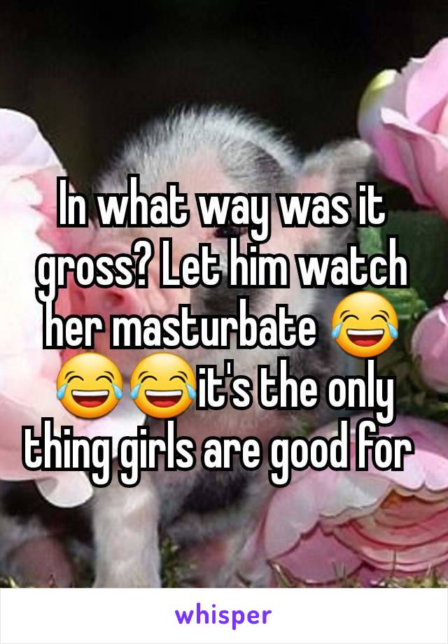 In what way was it gross? Let him watch her masturbate 😂😂😂it's the only thing girls are good for 