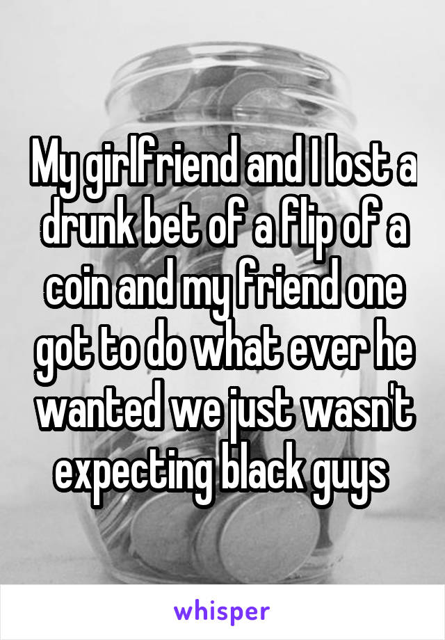 My girlfriend and I lost a drunk bet of a flip of a coin and my friend one got to do what ever he wanted we just wasn't expecting black guys 