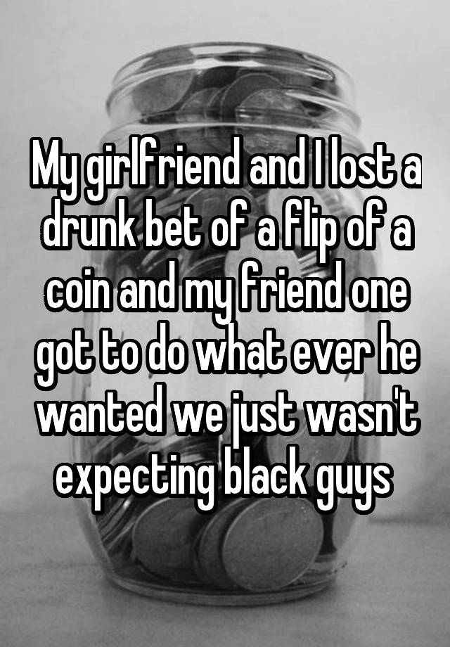 My girlfriend and I lost a drunk bet of a flip of a coin and my friend one got to do what ever he wanted we just wasn't expecting black guys 