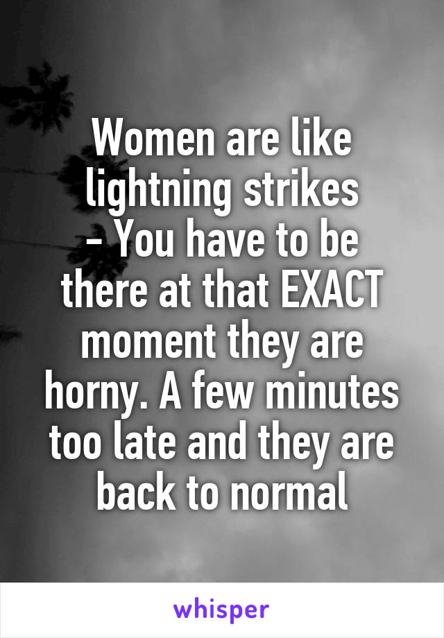 Women are like lightning strikes
- You have to be there at that EXACT moment they are horny. A few minutes too late and they are back to normal