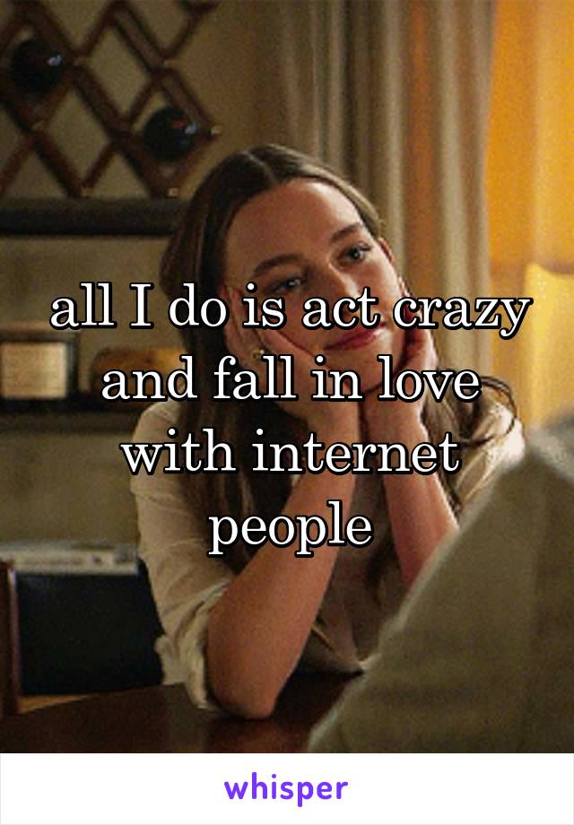 all I do is act crazy and fall in love with internet people