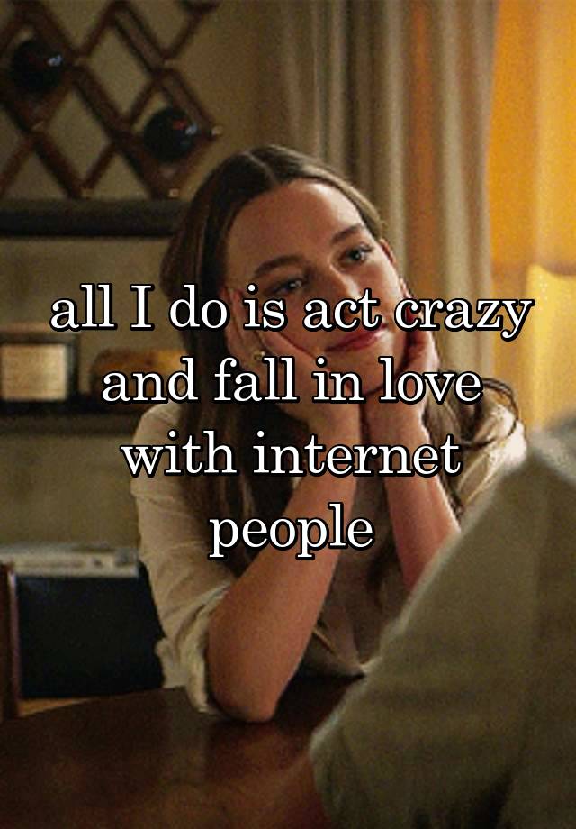 all I do is act crazy and fall in love with internet people