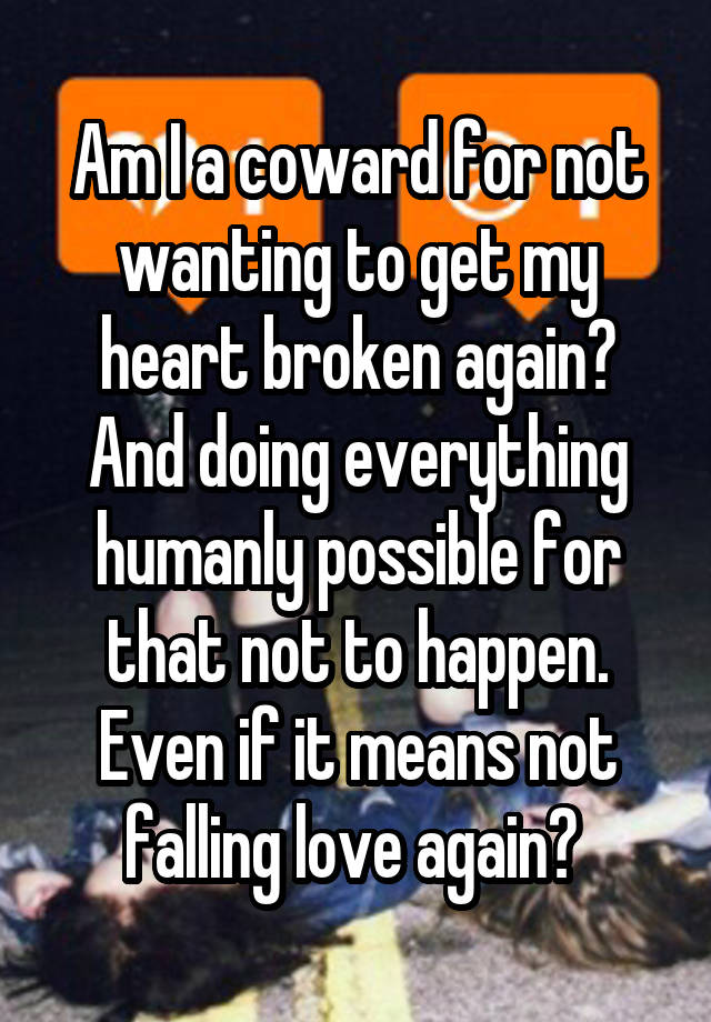 Am I a coward for not wanting to get my heart broken again? And doing everything humanly possible for that not to happen. Even if it means not falling love again? 