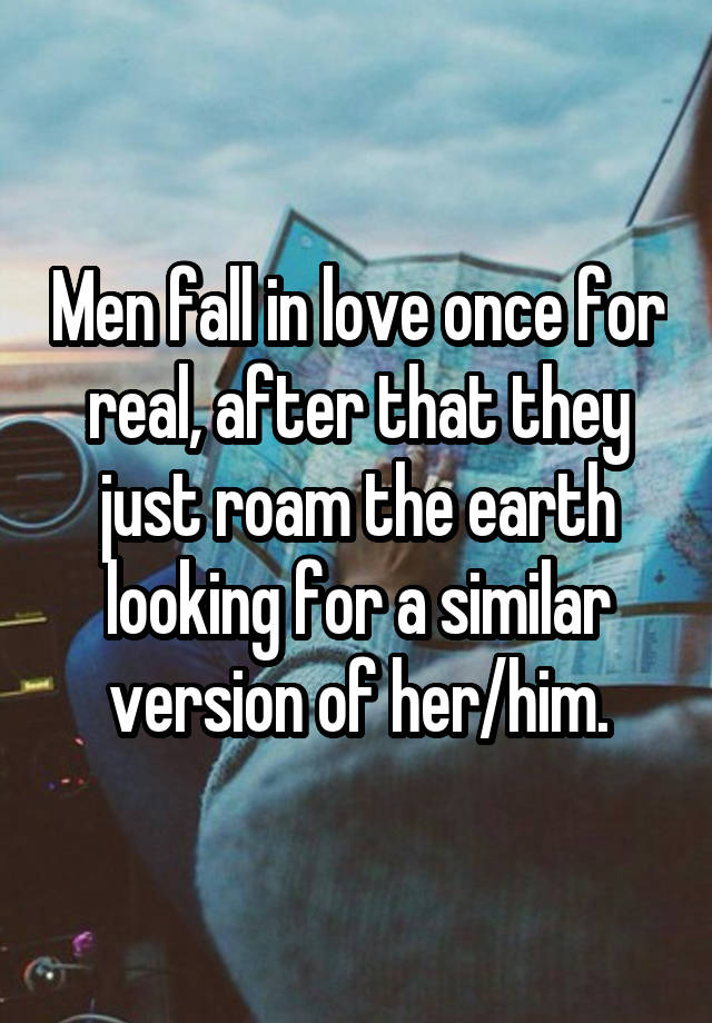 Men fall in love once for real, after that they just roam the earth looking for a similar version of her/him.