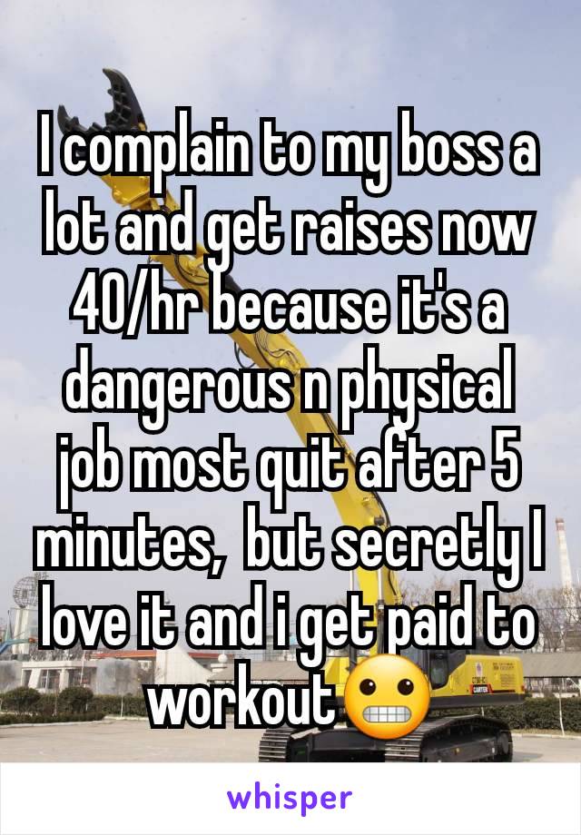 I complain to my boss a lot and get raises now 40/hr because it's a dangerous n physical job most quit after 5 minutes,  but secretly I love it and i get paid to workout😬