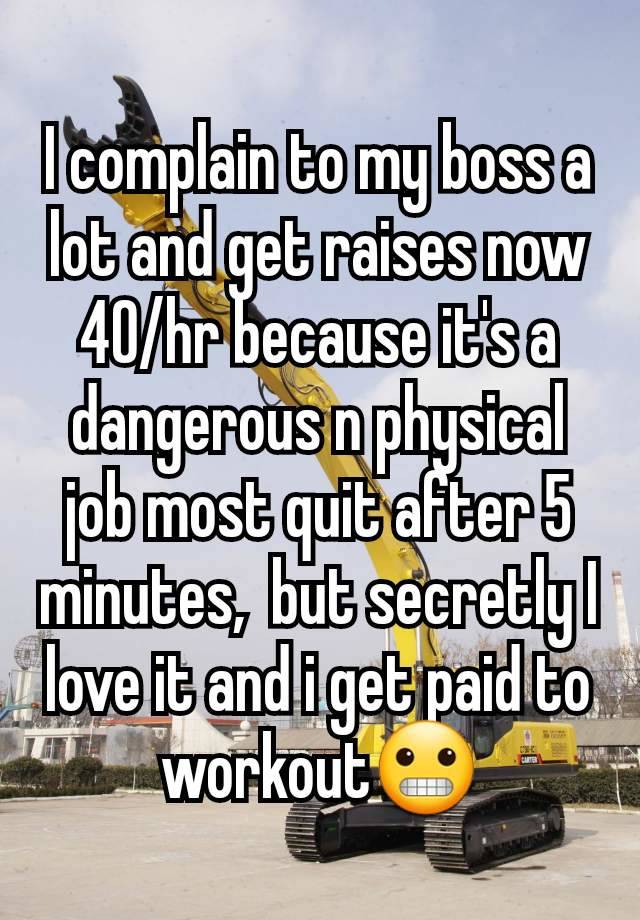 I complain to my boss a lot and get raises now 40/hr because it's a dangerous n physical job most quit after 5 minutes,  but secretly I love it and i get paid to workout😬