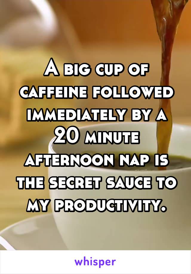 A big cup of caffeine followed immediately by a 20 minute afternoon nap is the secret sauce to my productivity.