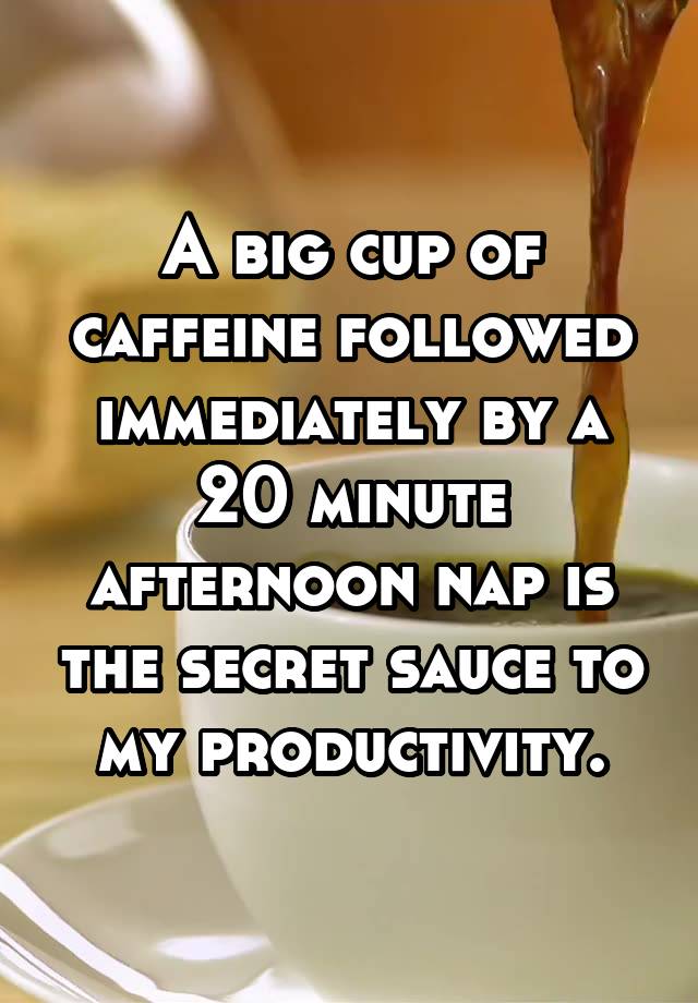 A big cup of caffeine followed immediately by a 20 minute afternoon nap is the secret sauce to my productivity.