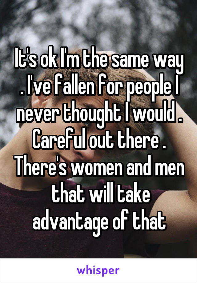 It's ok I'm the same way . I've fallen for people I never thought I would . Careful out there . There's women and men  that will take advantage of that