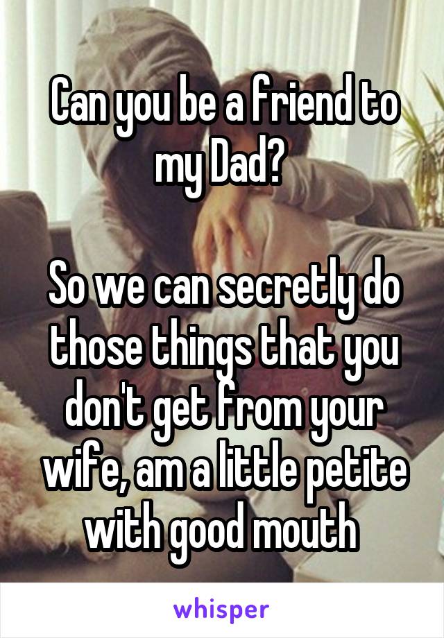 Can you be a friend to my Dad? 

So we can secretly do those things that you don't get from your wife, am a little petite with good mouth 