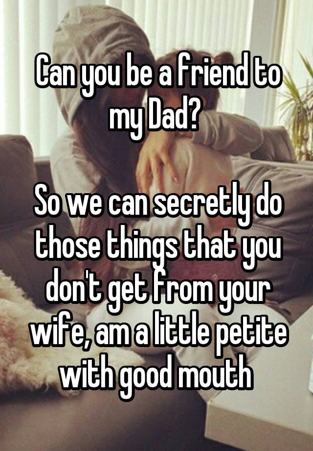 Can you be a friend to my Dad? 

So we can secretly do those things that you don't get from your wife, am a little petite with good mouth 