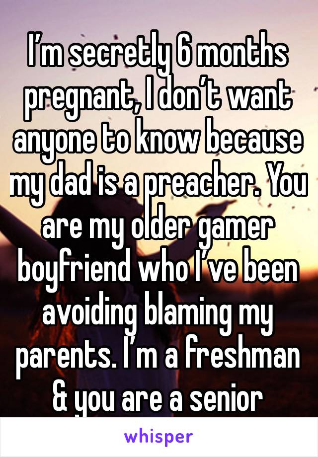I’m secretly 6 months pregnant, I don’t want anyone to know because  my dad is a preacher. You are my older gamer boyfriend who I’ve been avoiding blaming my parents. I’m a freshman & you are a senior