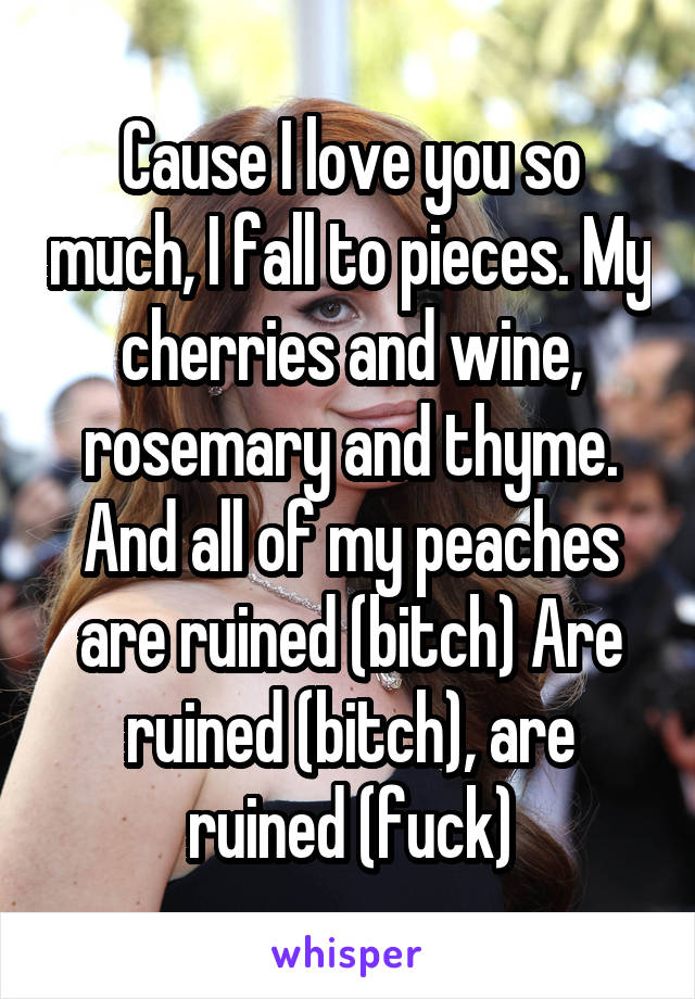 Cause I love you so much, I fall to pieces. My cherries and wine, rosemary and thyme. And all of my peaches are ruined (bitch) Are ruined (bitch), are ruined (fuck)