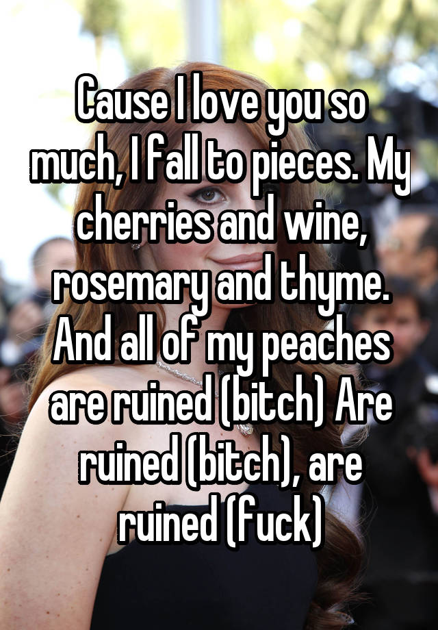 Cause I love you so much, I fall to pieces. My cherries and wine, rosemary and thyme. And all of my peaches are ruined (bitch) Are ruined (bitch), are ruined (fuck)