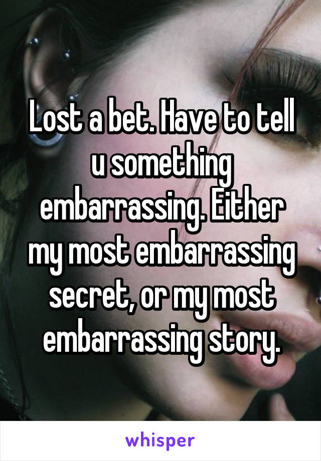 Lost a bet. Have to tell u something embarrassing. Either my most embarrassing secret, or my most embarrassing story.