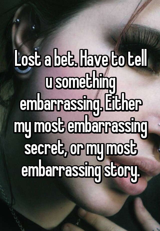 Lost a bet. Have to tell u something embarrassing. Either my most embarrassing secret, or my most embarrassing story.