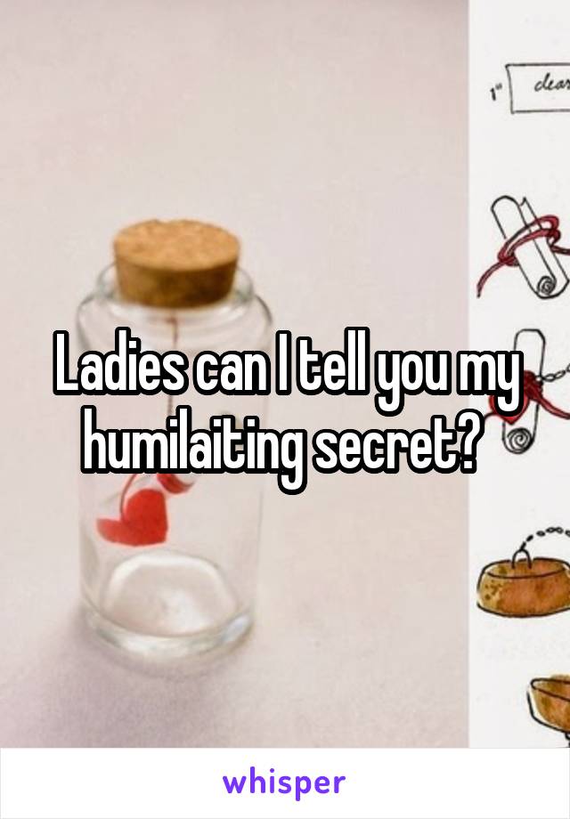 Ladies can I tell you my humilaiting secret? 