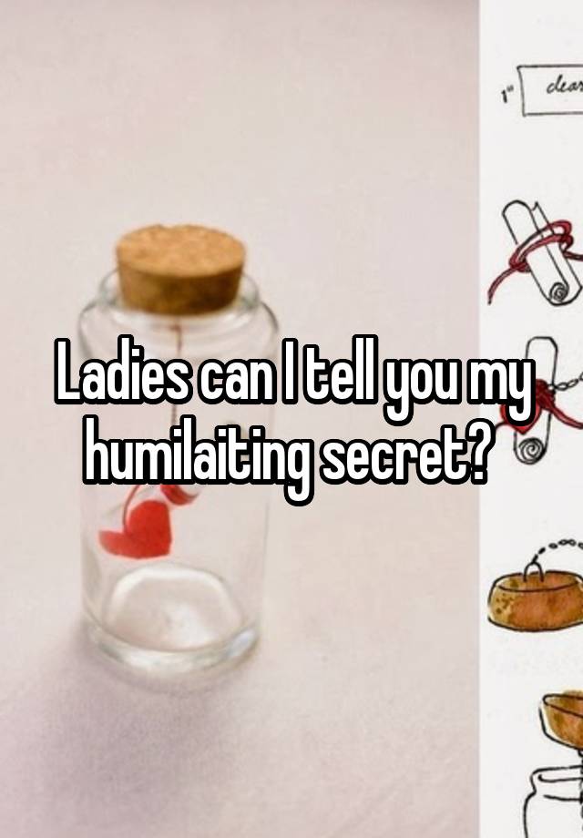 Ladies can I tell you my humilaiting secret? 