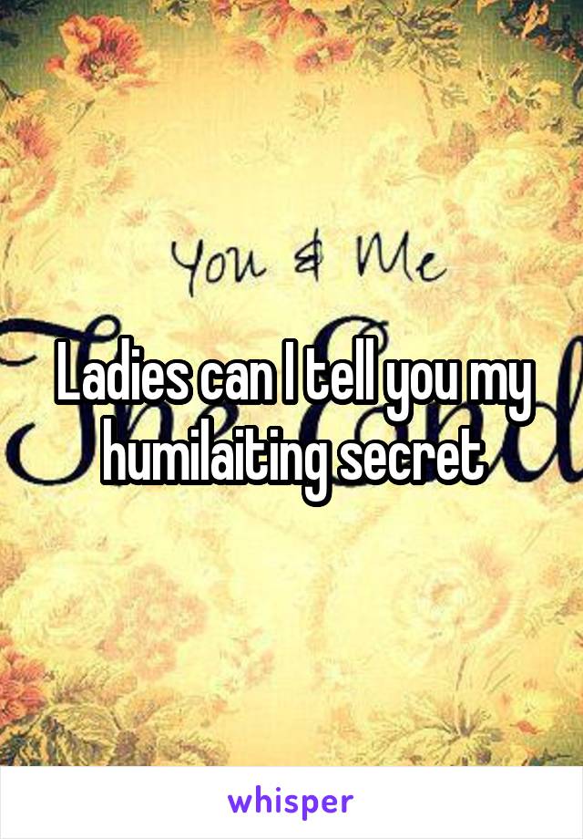 Ladies can I tell you my humilaiting secret