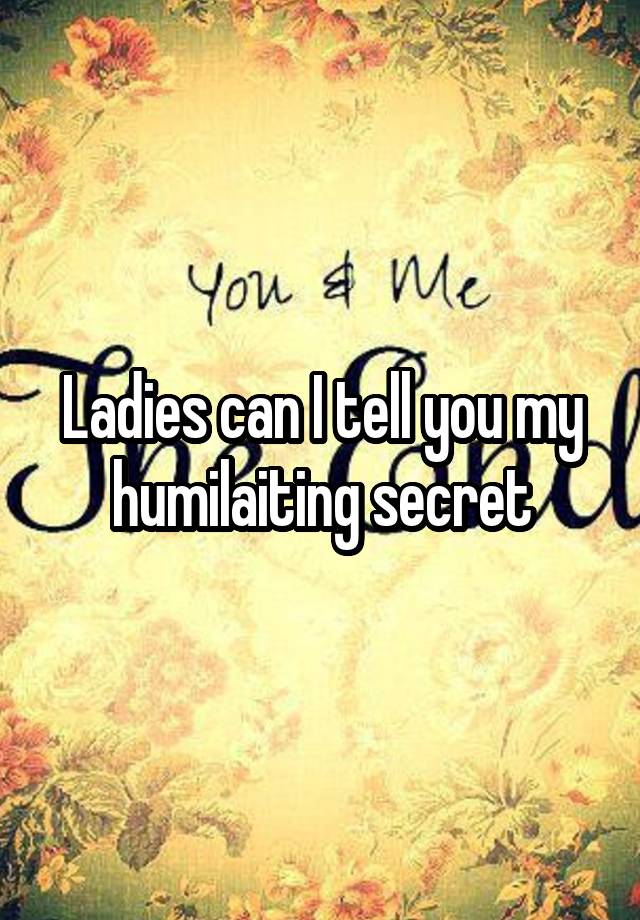 Ladies can I tell you my humilaiting secret