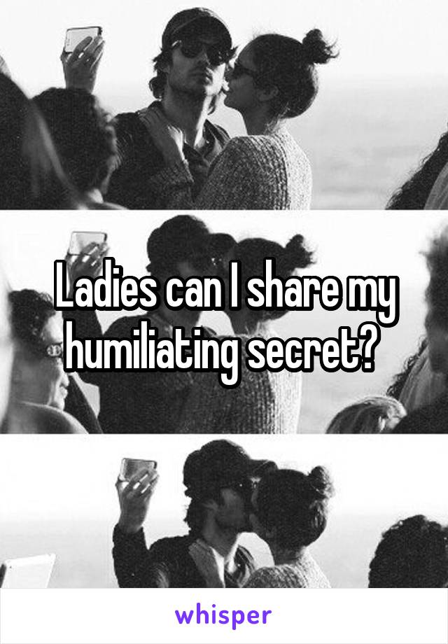 Ladies can I share my humiliating secret? 