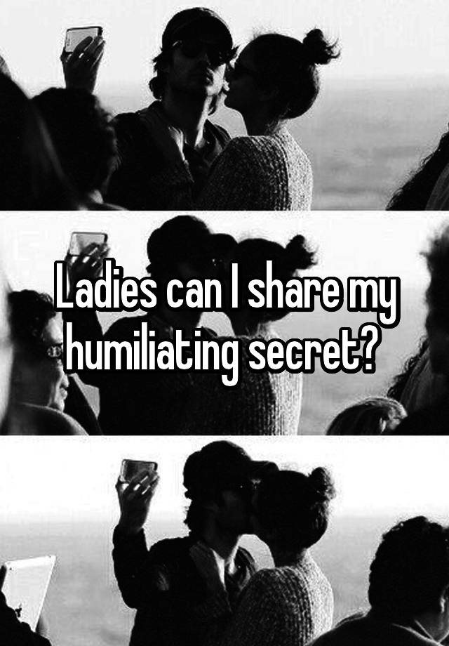 Ladies can I share my humiliating secret? 