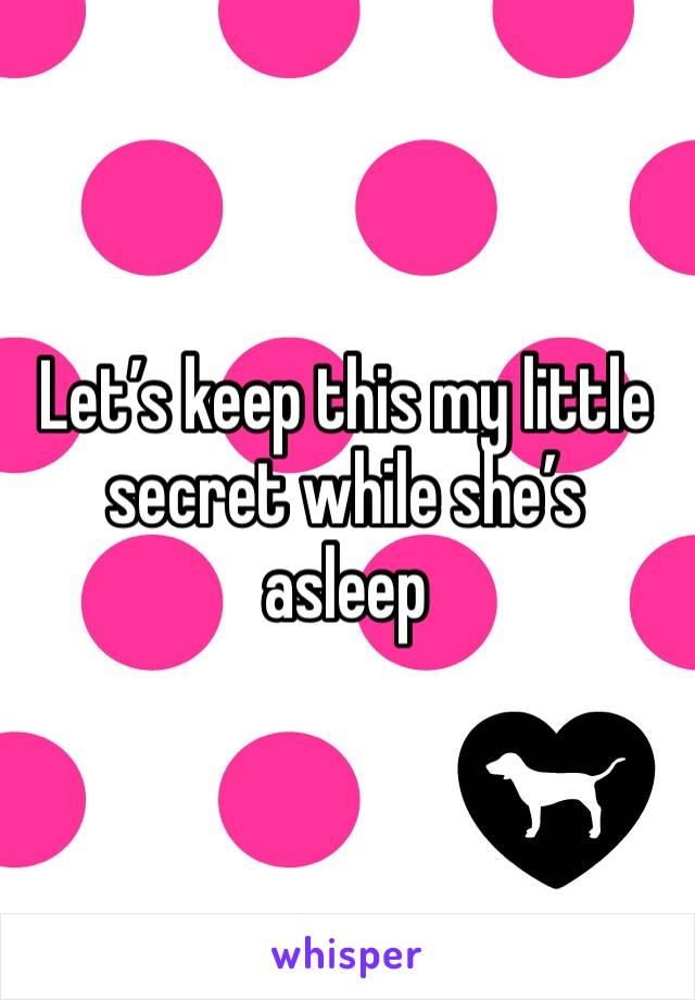 Let’s keep this my little secret while she’s asleep 