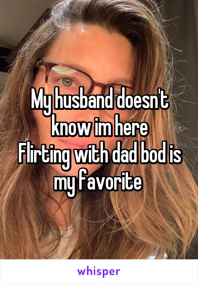 My husband doesn't know im here
Flirting with dad bod is my favorite 